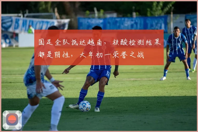 国足全队抵达越南，核酸检测结果都是阴性，大年初一荣誉之战