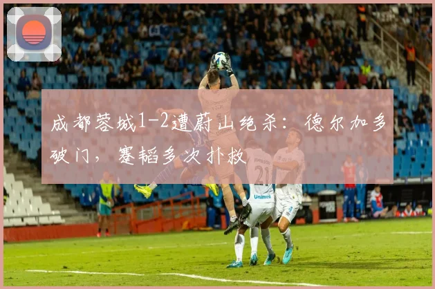 成都蓉城1-2遭蔚山绝杀：德尔加多破门，蹇韬多次扑救