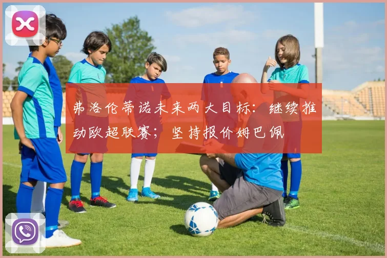 弗洛伦蒂诺未来两大目标：继续推动欧超联赛；坚持报价姆巴佩