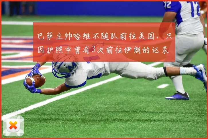巴萨主帅哈维不随队前往美国，只因护照中曾有3次前往伊朗的记录