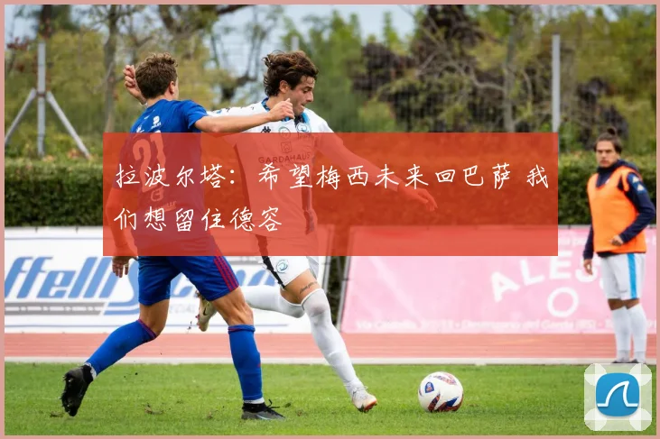 拉波尔塔：希望梅西未来回巴萨 我们想留住德容