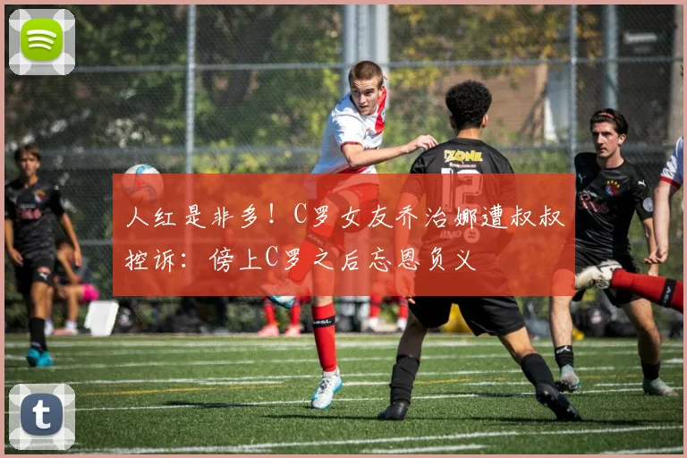 人红是非多！C罗女友乔治娜遭叔叔控诉：傍上C罗之后忘恩负义