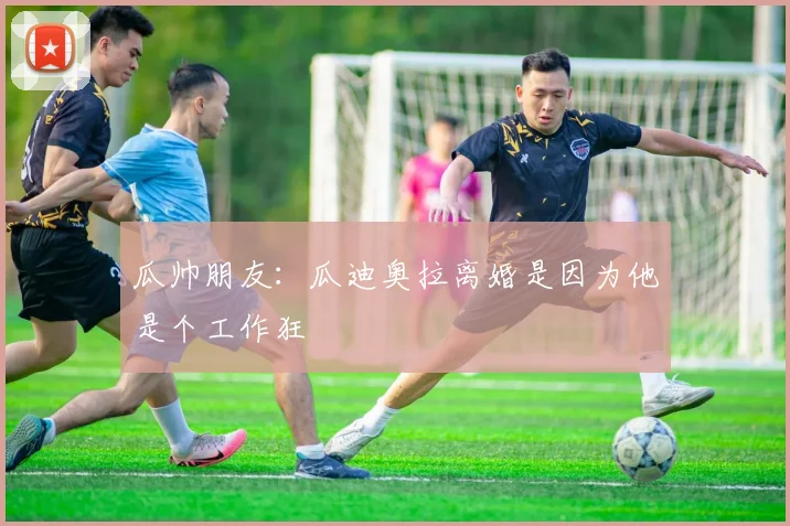 瓜帅朋友：瓜迪奥拉离婚是因为他是个工作狂