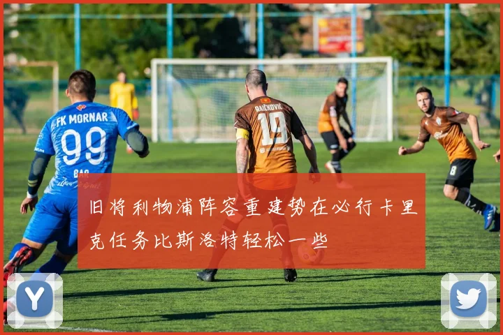 旧将利物浦阵容重建势在必行卡里克任务比斯洛特轻松一些