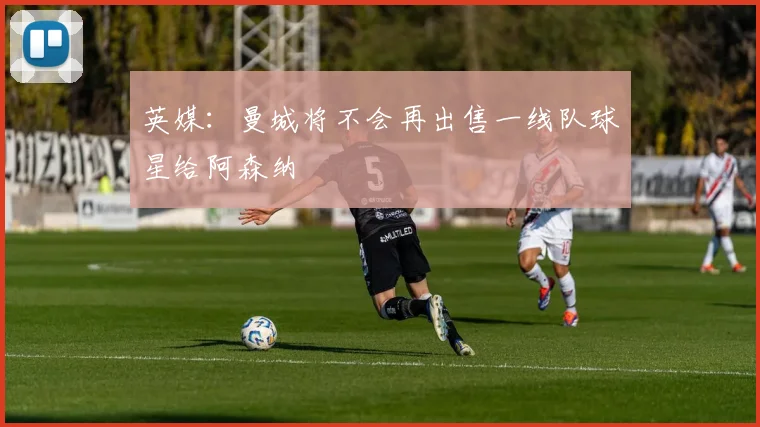 英媒：曼城将不会再出售一线队球星给阿森纳