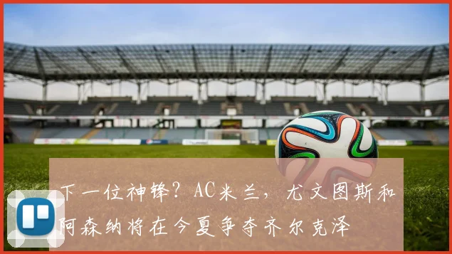 下一位神锋？AC米兰，尤文图斯和阿森纳将在今夏争夺齐尔克泽