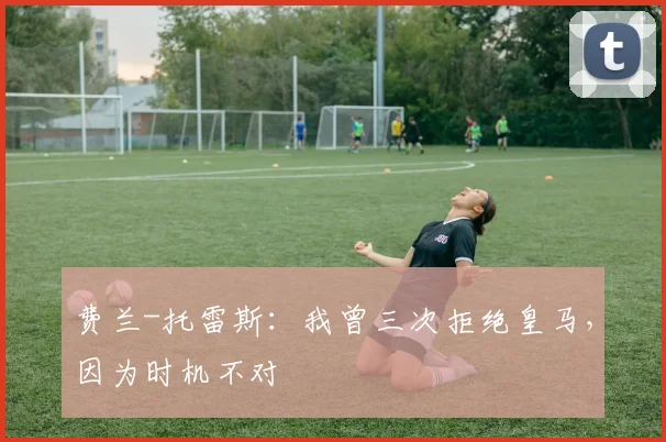 费兰-托雷斯：我曾三次拒绝皇马，因为时机不对