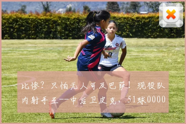 比惨？只怕无人可及巴萨！现役队内射手王--中后卫皮克，51球0000644