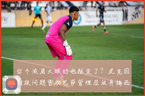 你个浓眉大眼的也叛变了？皮克因财政问题曾劝巴萨管理层放弃梅西