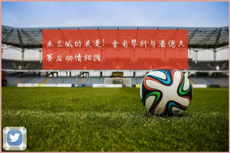 米兰城的浪漫！舍甫琴科与潘德夫赛后动情相拥