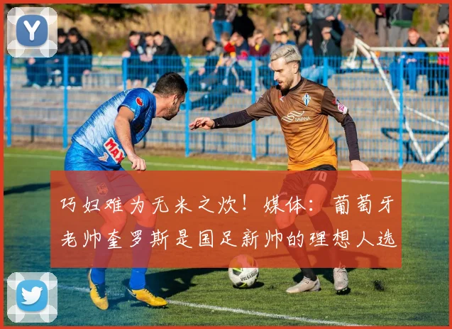 巧妇难为无米之炊！媒体：葡萄牙老帅奎罗斯是国足新帅的理想人选