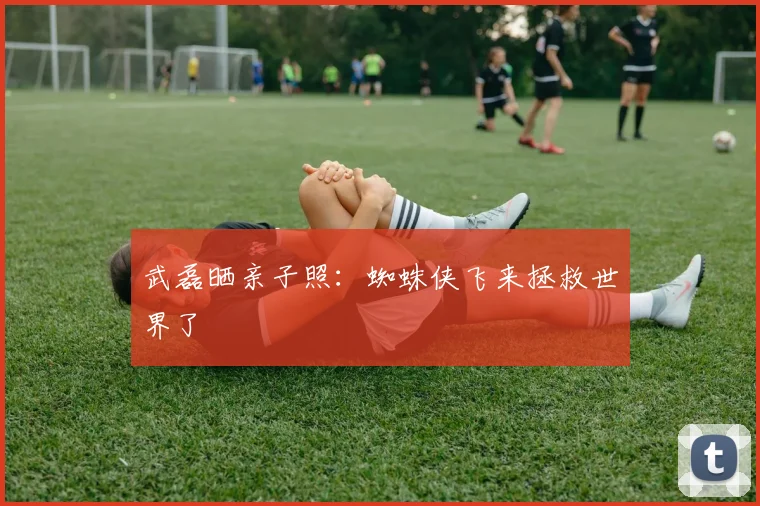 武磊晒亲子照：蜘蛛侠飞来拯救世界了