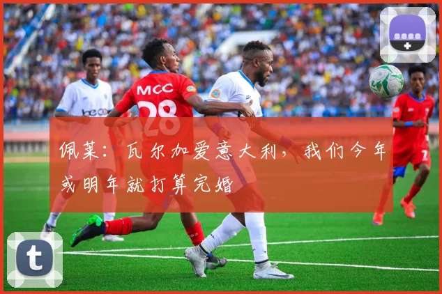 佩莱：瓦尔加爱意大利，我们今年或明年就打算完婚