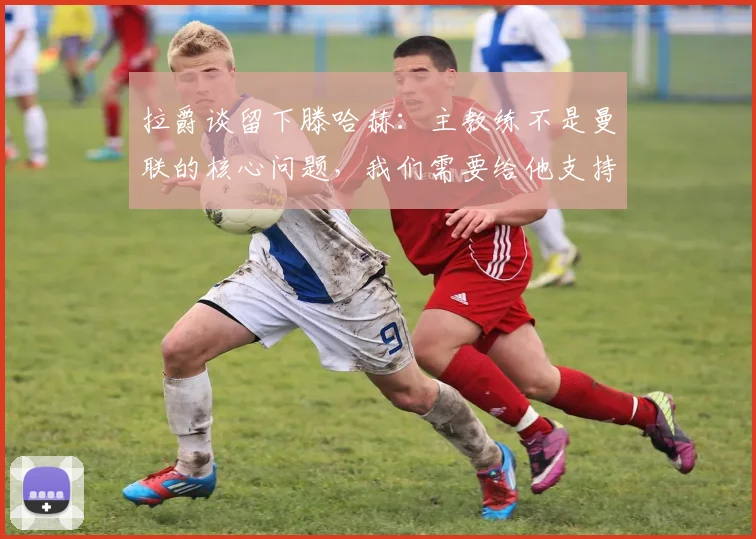 拉爵谈留下滕哈赫：主教练不是曼联的核心问题，我们需要给他支持