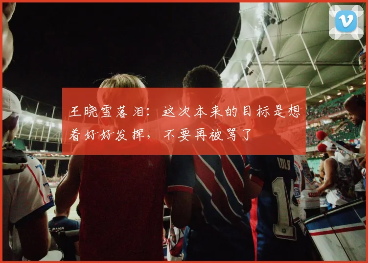 王晓雪落泪：这次本来的目标是想着好好发挥，不要再被骂了