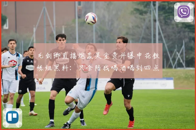毛剑卿直播炮轰吴金贵并曝申花教练组黑料：只会陪我喝酒喝到四点