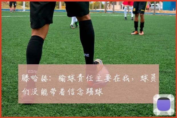滕哈赫：输球责任主要在我，球员们没能带着信念踢球