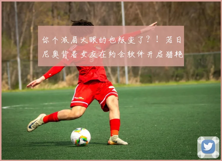 你个浓眉大眼的也叛变了？！若日尼奥背着女友在约会软件开启猎艳