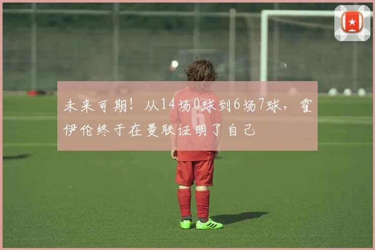 未来可期！从14场0球到6场7球，霍伊伦终于在曼联证明了自己