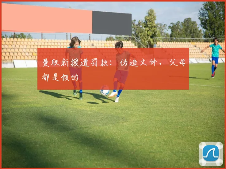 曼联新援遭罚款：伪造文件，父母都是假的