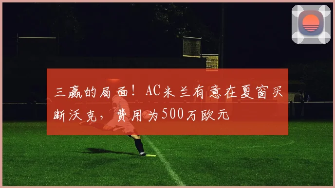 三赢的局面！AC米兰有意在夏窗买断沃克，费用为500万欧元