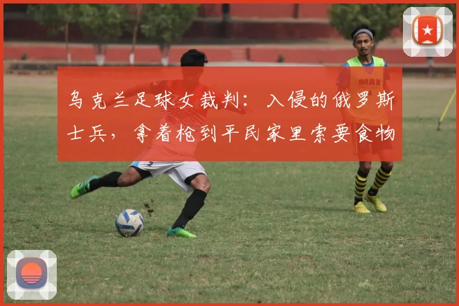 乌克兰足球女裁判：入侵的俄罗斯士兵，拿着枪到平民家里索要食物