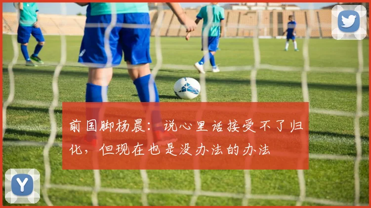 前国脚杨晨：说心里话接受不了归化，但现在也是没办法的办法