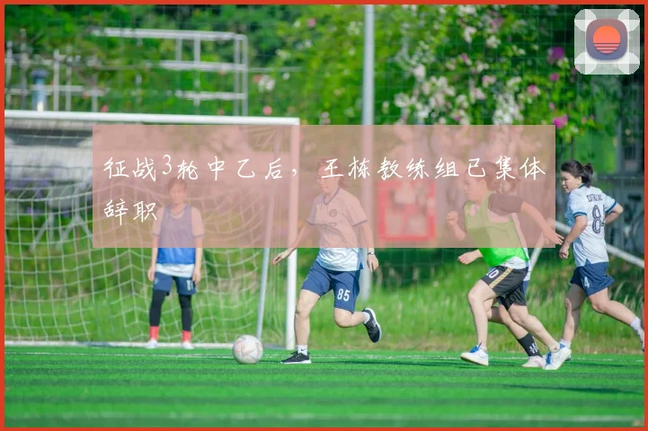 征战3轮中乙后，王栋教练组已集体辞职