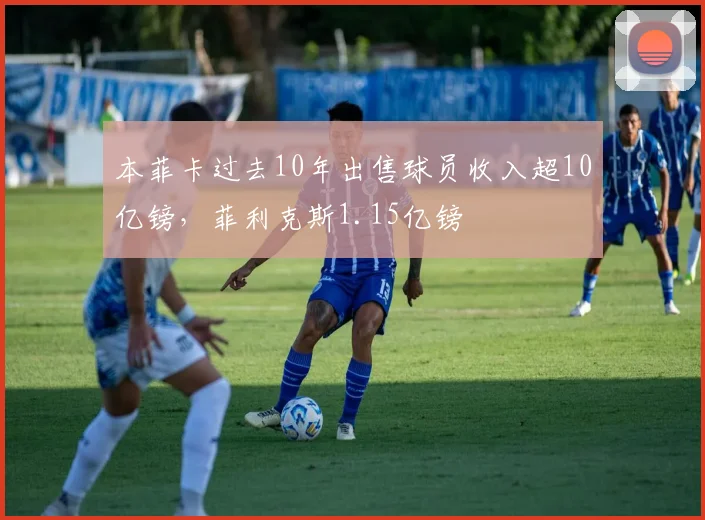 本菲卡过去10年出售球员收入超10亿镑，菲利克斯1.15亿镑
