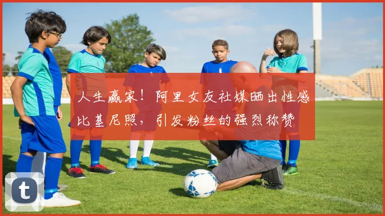 人生赢家！阿里女友社媒晒出性感比基尼照，引发粉丝的强烈称赞