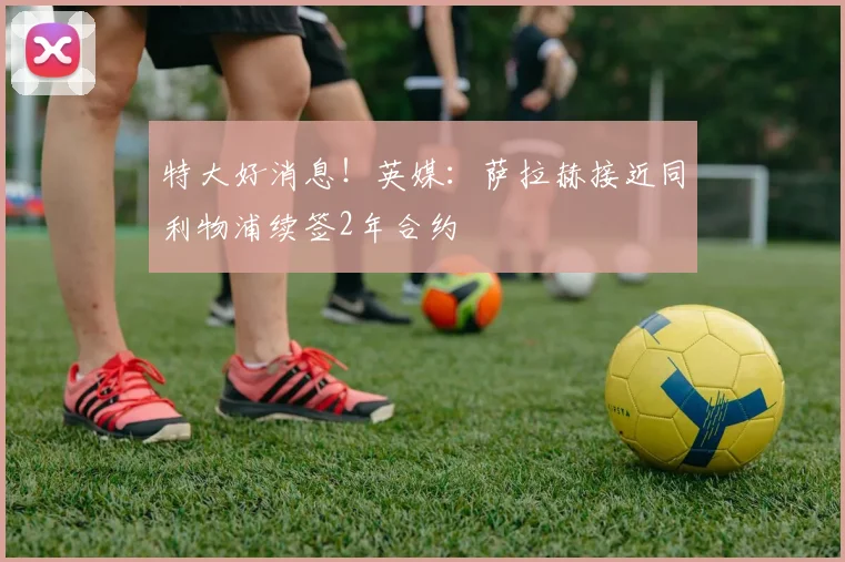 特大好消息！英媒：萨拉赫接近同利物浦续签2年合约