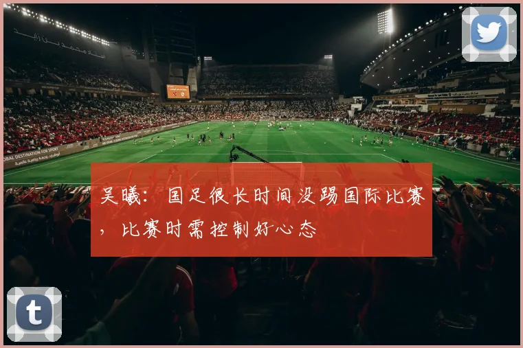 吴曦：国足很长时间没踢国际比赛，比赛时需控制好心态