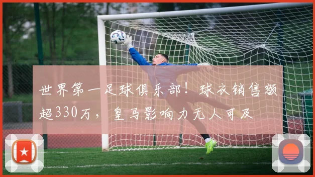 世界第一足球俱乐部！球衣销售额超330万，皇马影响力无人可及