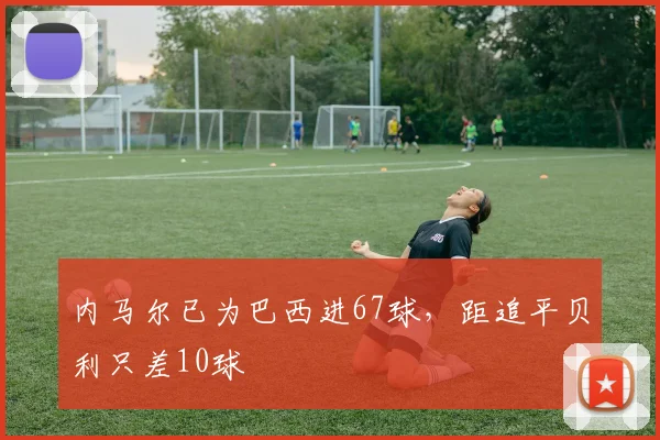 内马尔已为巴西进67球，距追平贝利只差10球
